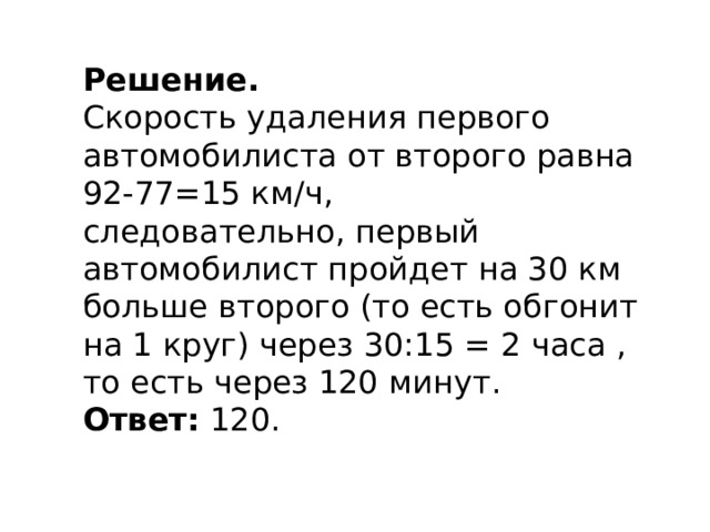 Решение. Скорость удаления первого автомобилиста от второго равна 92-77=15 км/ч, следовательно, первый автомобилист пройдет на 30 км больше второго (то есть обгонит на 1 круг) через 30:15 = 2 часа , то есть через 120 минут.  Ответ:  120. 
