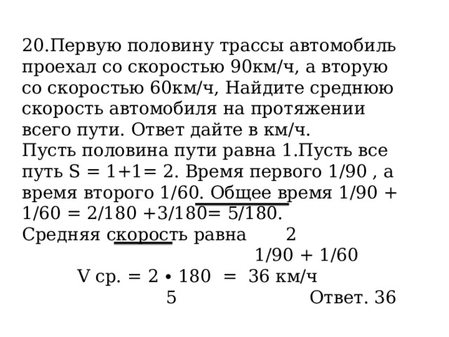 20.Первую половину трассы автомобиль проехал со скоростью 90км/ч, а вторую со скоростью 60км/ч, Найдите среднюю скорость автомобиля на протяжении всего пути. Ответ дайте в км/ч. Пусть половина пути равна 1.Пусть все путь S = 1+1= 2 . Время первого 1/90 , а время второго 1/60. Общее время 1/90 + 1/60 = 2/180 +3/180= 5/180. Средняя скорость равна 2  1/90 + 1/60  V ср. = 2 ∙ 180 = 36 км/ч  5 Ответ. 36 