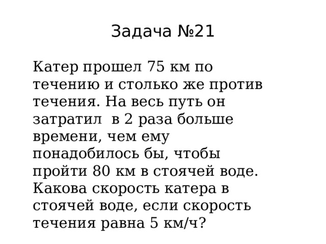 Задача №21 Катер прошел 75 км по течению и столько же против течения. На весь путь он затратил в 2 раза больше времени, чем ему понадобилось бы, чтобы пройти 80 км в стоячей воде. Какова скорость катера в стоячей воде, если скорость течения равна 5 км/ч? 