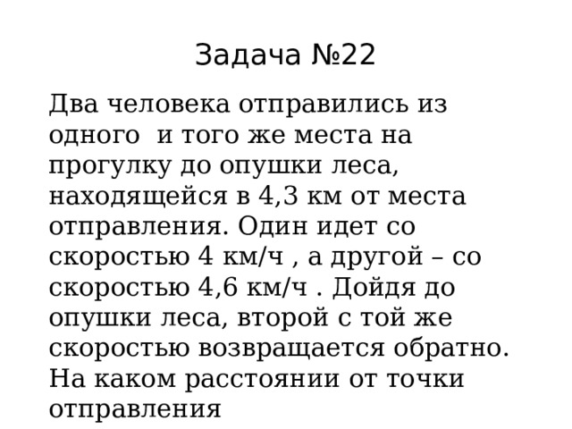 Задача №22 Два человека отправились из одного и того же места на прогулку до опушки леса, находящейся в 4,3 км от места отправления. Один идет со скоростью 4 км/ч , а другой – со скоростью 4,6 км/ч . Дойдя до опушки леса, второй с той же скоростью возвращается обратно. На каком расстоянии от точки отправления произойдет их встреча? 