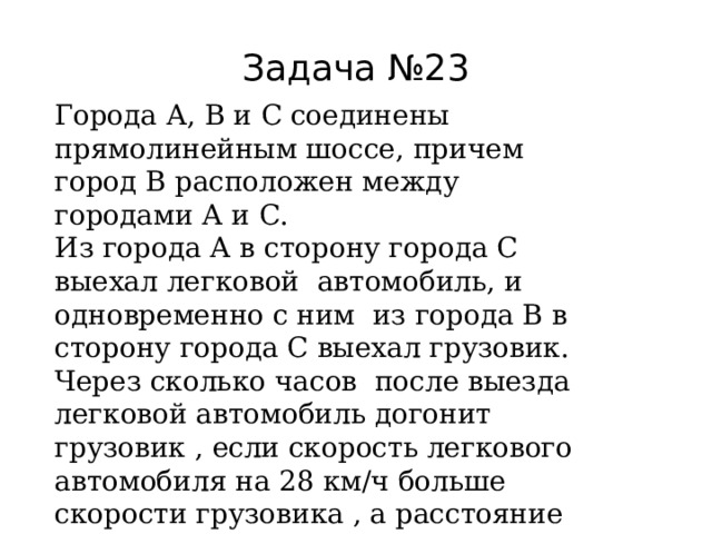 Задача №23 Города А, В и С соединены прямолинейным шоссе, причем город В расположен между городами А и С. Из города А в сторону города С выехал легковой автомобиль, и одновременно с ним из города В в сторону города С выехал грузовик. Через сколько часов после выезда легковой автомобиль догонит грузовик , если скорость легкового автомобиля на 28 км/ч больше скорости грузовика , а расстояние между городами А и В равно 112 км? 112: 28 = 4 час. 