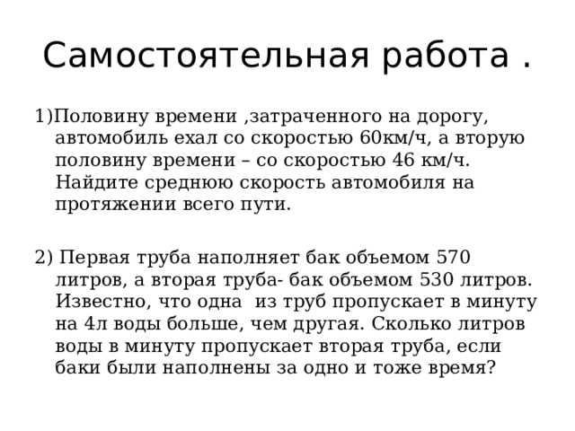 Самостоятельная работа . 1)Половину времени ,затраченного на дорогу, автомобиль ехал со скоростью 60км/ч, а вторую половину времени – со скоростью 46 км/ч. Найдите среднюю скорость автомобиля на протяжении всего пути. 2) Первая труба наполняет бак объемом 570 литров, а вторая труба- бак объемом 530 литров. Известно, что одна из труб пропускает в минуту на 4л воды больше, чем другая. Сколько литров воды в минуту пропускает вторая труба, если баки были наполнены за одно и тоже время? 