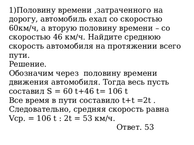 1)Половину времени ,затраченного на дорогу, автомобиль ехал со скоростью 60км/ч, а вторую половину времени – со скоростью 46 км/ч. Найдите среднюю скорость автомобиля на протяжении всего пути. Решение. Обозначим через  половину времени движения автомобиля. Тогда весь пусть составил S = 60 t+46 t= 106 t Все время в пути составило t+t =2t  . Следовательно, средняя скорость равна Vc р. = 106 t : 2t = 53 км/ч.      Ответ. 53 