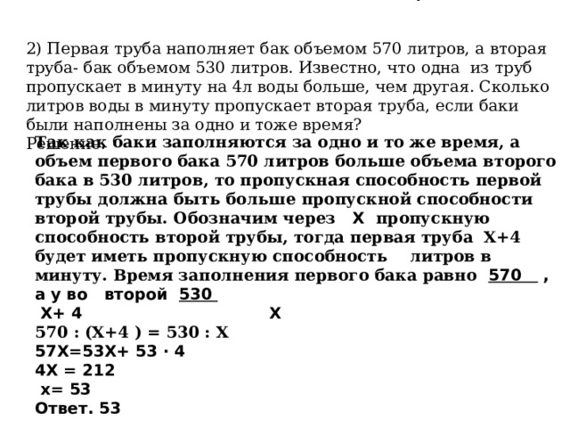 2) Первая труба наполняет бак объемом 570 литров, а вторая труба- бак объемом 530 литров. Известно, что одна из труб пропускает в минуту на 4л воды больше, чем другая. Сколько литров воды в минуту пропускает вторая труба, если баки были наполнены за одно и тоже время? Решение. Так как баки заполняются за одно и то же время, а объем первого бака 570 литров больше объема второго бака в 530 литров, то пропускная способность первой трубы должна быть больше пропускной способности второй трубы. Обозначим через   Х   пропускную способность второй трубы, тогда первая труба Х+4 будет иметь пропускную способность      литров в минуту. Время заполнения первого бака равно  570 , а у во второй 530  Х+ 4 Х 570 : (Х+4 ) = 530 : Х 57Х=53Х+ 53 · 4 4Х = 212  х= 53 Ответ. 53 