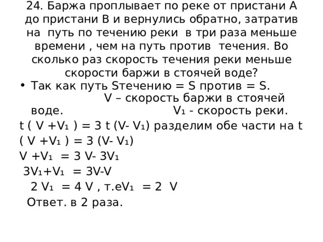 24. Баржа проплывает по реке от пристани А до пристани В и вернулись обратно, затратив на путь по течению реки в три раза меньше времени , чем на путь против течения. Во сколько раз скорость течения реки меньше скорости баржи в стоячей воде? Так как путь S течению = S против = S.  V – скорость баржи в стоячей воде.   V₁ - скорость реки. t ( V + V₁ ) = 3 t (V- V₁) разделим обе  части на t ( V + V₁ ) = 3 (V- V₁) V + V₁ = 3 V- 3V₁  3V₁+V₁ = 3V-V  2 V₁ = 4 V , т.е V₁ = 2 V   Ответ. в 2 раза. 