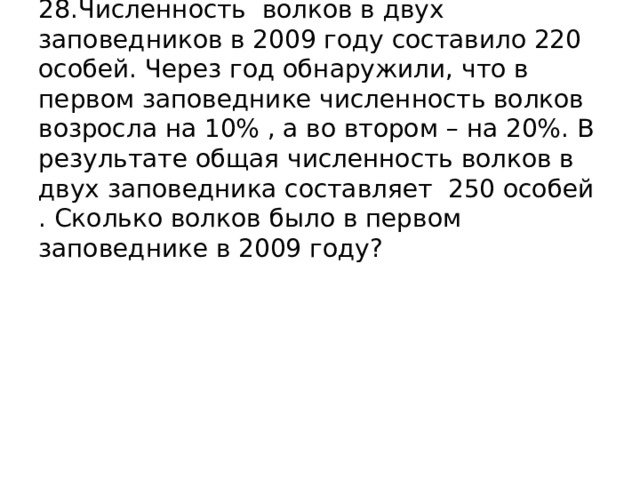 28.Численность волков в двух заповедников в 2009 году составило 220 особей. Через год обнаружили, что в первом заповеднике численность волков возросла на 10% , а во втором – на 20%. В результате общая численность волков в двух заповедника составляет 250 особей . Сколько волков было в первом заповеднике в 2009 году? 
