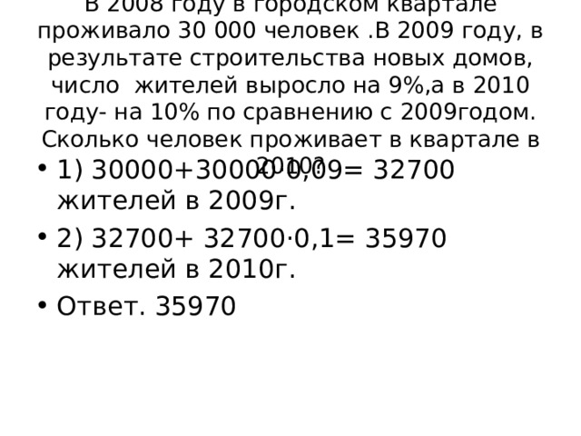 В 2008 году в городском квартале проживало 30 000 человек .В 2009 году, в результате строительства новых домов, число жителей выросло на 9%,а в 2010 году- на 10% по сравнению с 2009годом. Сколько человек проживает в квартале в 2010? 1) 30000+30000·0,09= 32700 жителей в 2009г. 2) 32700+ 32700·0,1= 35970 жителей в 2010г. Ответ. 35970 