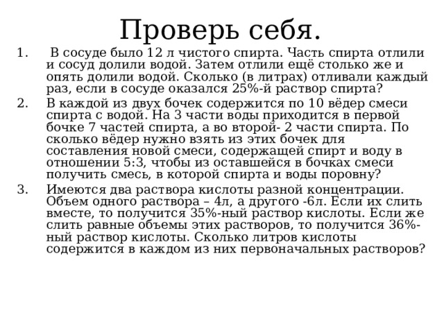Проверь себя.  В сосуде было 12 л чистого спирта. Часть спирта отлили и сосуд долили водой. Затем отлили ещё столько же и опять долили водой. Сколько (в литрах) отливали каждый раз, если в сосуде оказался 25%-й раствор спирта? В каждой из двух бочек содержится по 10 вёдер смеси спирта с водой. На 3 части воды приходится в первой бочке 7 частей спирта, а во второй- 2 части спирта. По сколько вёдер нужно взять из этих бочек для составления новой смеси, содержащей спирт и воду в отношении 5:3, чтобы из оставшейся в бочках смеси получить смесь, в которой спирта и воды поровну? Имеются два раствора кислоты разной концентрации. Объем одного раствора – 4л, а другого -6л. Если их слить вместе, то получится 35%-ный раствор кислоты. Если же слить равные объемы этих растворов, то получится 36%-ный раствор кислоты. Сколько литров кислоты содержится в каждом из них первоначальных растворов?  
