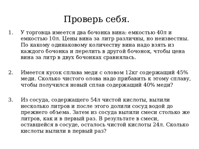 Проверь себя. У торговца имеется два бочонка вина: емкостью 40л и емкостью 10л. Цены вина за литр различны, но неизвестны. По какому одинаковому количеству вина надо взять из каждого бочонка и перелить в другой бочонок, чтобы цена вина за литр в двух бочонках сравнялась.  Имеется кусок сплава меди с оловом 12кг содержащий 45% меди. Сколько чистого олова надо прибавить к этому сплаву, чтобы получился новый сплав содержащий 40% меди?  Из сосуда, содержащего 54л чистой кислоты, вылили несколько литров и после этого долили сосуд водой до прежнего объема. Затем из сосуда вылили смеси столько же литров, как и в первый раз. В результате в смеси, оставшейся в сосуде, осталось чистой кислоты 24л. Сколько кислоты вылили в первый раз? 