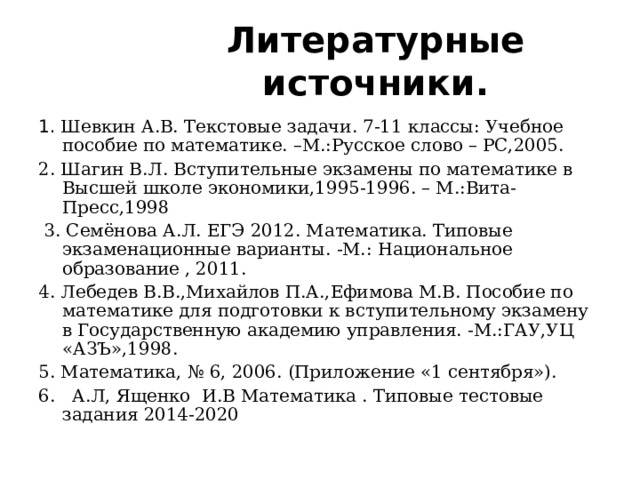 Литературные источники. 1. Шевкин А.В. Текстовые задачи. 7-11 классы: Учебное пособие по математике. –М.:Русское слово – РС,2005. 2. Шагин В.Л. Вступительные экзамены по математике в Высшей школе экономики,1995-1996. – М.:Вита-Пресс,1998  3. Семёнова А.Л. ЕГЭ 2012. Математика. Типовые экзаменационные варианты. -М.: Национальное образование , 2011. 4. Лебедев В.В.,Михайлов П.А.,Ефимова М.В. Пособие по математике для подготовки к вступительному экзамену в Государственную академию управления. -М.:ГАУ,УЦ «АЗЪ»,1998. 5. Математика, № 6, 2006. (Приложение «1 сентября»). 6. А.Л, Ященко И.В Математика . Типовые тестовые задания 2014-2020 