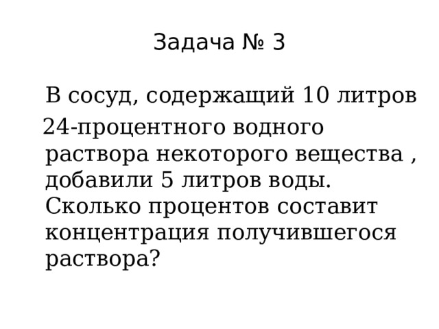 Задача № 3  В сосуд, содержащий 10 литров  24-процентного водного раствора некоторого вещества , добавили 5 литров воды. Сколько процентов составит концентрация получившегося раствора? 