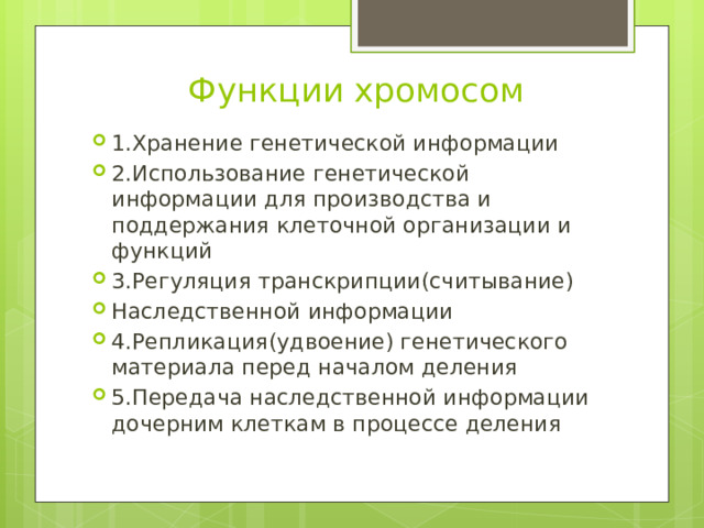 Функции хромосом 1.Хранение генетической информации 2.Использование генетической информации для производства и поддержания клеточной организации и функций 3.Регуляция транскрипции(считывание) Наследственной информации 4.Репликация(удвоение) генетического материала перед началом деления 5.Передача наследственной информации дочерним клеткам в процессе деления 