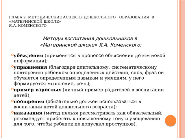     ГЛАВА 2. МЕТОДИЧЕСКИЕ АСПЕКТЫ ДОШКОЛЬНОГО ОБРАЗОВАНИЯ В «МАТЕРИНСКОЙ ШКОЛЕ»  Я.А. КОМЕНСКОГО  Методы воспитания дошкольников в «Материнской школе» Я.А. Коменского:  убеждения (применятся в процессе объяснения детям новой информации); упражнения (благодаря длительному, систематическому повторению ребенком определенных действий, слов, фраз он обучается определенным навыкам и умениям, у него формируется мышление, речь); пример взрослых (личный пример родителей в воспитании детей); поощрения (обязательно должен использоваться в воспитании детей дошкольного возраста); наказания (метод нельзя рассматривать как обязательный; рекомендует прибегать к повышенному тону и увещеванию для того, чтобы ребенок не допускал проступков). 