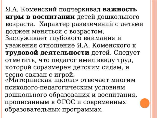 Я.А. Коменский подчеркивал важность игры в воспитании детей дошкольного возраста. Характер развлечений с детьми должен меняться с возрастом. Заслуживает глубокого внимания и уважения отношение Я.А. Коменского к трудовой деятельности детей. Следует отметить, что педагог имел ввиду труд, которой соразмерен детским силам, и тесно связан с игрой. «Материнская школа» отвечает многим психолого-педагогическим условиям дошкольного образования и воспитания, прописанным в ФГОС и современных образовательных программах. 