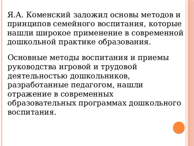 Я.А. Коменский заложил основы методов и принципов семейного воспитания, которые нашли широкое применение в современной дошкольной практике образования. Основные методы воспитания и приемы руководства игровой и трудовой деятельностью дошкольников, разработанные педагогом, нашли отражение в современных образовательных программах дошкольного воспитания. 