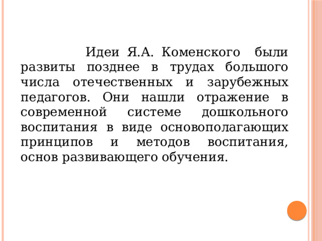  Идеи Я.А. Коменского были развиты позднее в трудах большого числа отечественных и зарубежных педагогов. Они нашли отражение в современной системе дошкольного воспитания в виде основополагающих принципов и методов воспитания, основ развивающего обучения. 