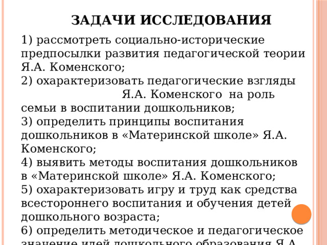 Задачи исследования 1) рассмотреть социально-исторические предпосылки развития педагогической теории Я.А. Коменского; 2) охарактеризовать педагогические взгляды Я.А. Коменского на роль семьи в воспитании дошкольников; 3) определить принципы воспитания дошкольников в «Материнской школе» Я.А. Коменского; 4) выявить методы воспитания дошкольников в «Материнской школе» Я.А. Коменского; 5) охарактеризовать игру и труд как средства всестороннего воспитания и обучения детей дошкольного возраста; 6) определить методическое и педагогическое значение идей дошкольного образования Я.А. Коменского для современной дошкольной педагогики. 