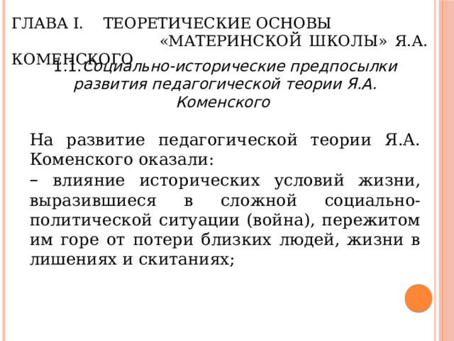 Глава I. Теоретические основы  «Материнской школы» Я.А. Коменского 1.1. Социально-исторические предпосылки развития педагогической теории Я.А. Коменского  На развитие педагогической теории Я.А. Коменского оказали: – влияние исторических условий жизни, выразившиеся в сложной социально-политической ситуации (война), пережитом им горе от потери близких людей, жизни в лишениях и скитаниях; 