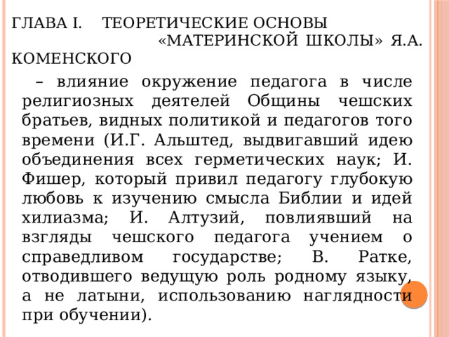 Глава I. Теоретические основы  «Материнской школы» Я.А. Коменского  –  влияние окружение педагога в числе религиозных деятелей Общины чешских братьев, видных политикой и педагогов того времени (И.Г. Альштед, выдвигавший идею объединения всех герметических наук; И. Фишер, который привил педагогу глубокую любовь к изучению смысла Библии и идей хилиазма; И. Алтузий, повлиявший на взгляды чешского педагога учением о справедливом государстве; В. Ратке, отводившего ведущую роль родному языку, а не латыни, использованию наглядности при обучении). 