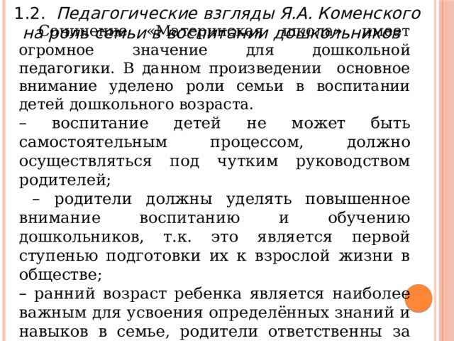 1.2. Педагогические взгляды Я.А. Коменского на роль семьи в воспитании дошкольников   Сочинение «Материнская школа» имеет огромное значение для дошкольной педагогики. В данном произведении основное внимание уделено роли семьи в воспитании детей дошкольного возраста. – воспитание детей не может быть самостоятельным процессом, должно осуществляться под чутким руководством родителей; – родители должны уделять повышенное внимание воспитанию и обучению дошкольников, т.к. это является первой ступенью подготовки их к взрослой жизни в обществе; – ранний возраст ребенка является наиболее важным для усвоения определённых знаний и навыков в семье, родители ответственны за развитие ребенка в этот возрастной период; 