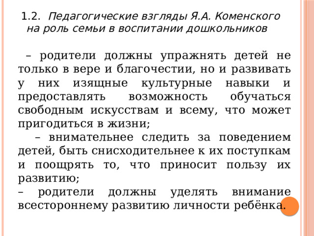 1.2. Педагогические взгляды Я.А. Коменского на роль семьи в воспитании дошкольников  – родители должны упражнять детей не только в вере и благочестии, но и развивать у них изящные культурные навыки и предоставлять возможность обучаться свободным искусствам и всему, что может пригодиться в жизни; – внимательнее следить за поведением детей, быть снисходительнее к их поступкам и поощрять то, что приносит пользу их развитию; – родители должны уделять внимание всестороннему развитию личности ребёнка. 