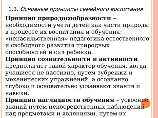 1.3. Основные принципы семейного воспитания Принцип природосообразности – необходимости учета детей как части природы в процессе их воспитания и обучения; «ненасильственная» педагогика естественного и свободного развития природных способностей и сил ребенка. Принцип сознательности и активности предполагает такой характер обучения, когда учащиеся не пассивно, путем зубрежки и механических упражнений, а осознанно, глубоко и основательно усваивают знания и навыки. Принцип наглядности обучения – усвоение знаний путем непосредственных наблюдений над предметами и явлениями, путем их чувственного восприятия. Принцип наглядности Я.А. Коменский считал золотым правилом обучения . 