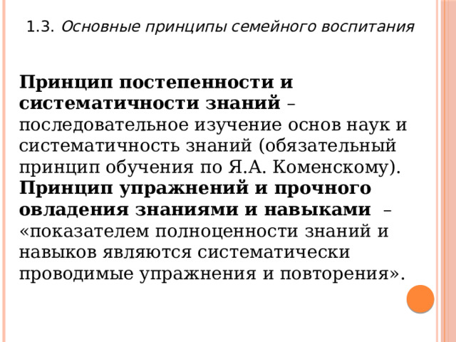 1.3. Основные принципы семейного воспитания Принцип постепенности и систематичности знаний – последовательное изучение основ наук и систематичность знаний (обязательный принцип обучения по Я.А. Коменскому). Принцип упражнений и прочного овладения знаниями и навыками – «показателем полноценности знаний и навыков являются систематически проводимые упражнения и повторения». 