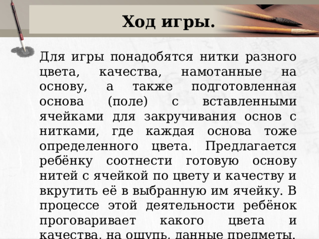 Ход игры. Для игры понадобятся нитки разного цвета, качества, намотанные на основу, а также подготовленная основа (поле) с вставленными ячейками для закручивания основ с нитками, где каждая основа тоже определенного цвета. Предлагается ребёнку соотнести готовую основу нитей с ячейкой по цвету и качеству и вкрутить её в выбранную им ячейку. В процессе этой деятельности ребёнок проговаривает какого цвета и качества, на ощупь, данные предметы. 