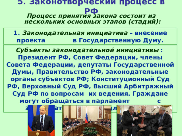 5. Законотворческий процесс в РФ  Процесс принятия закона состоит из нескольких основных этапов (стадий): 1. Законодательная инициатива – внесение проекта в Государственную Думу. Субъекты законодательной инициативы : Президент РФ, Совет Федерации, члены Совета Федерации, депутаты Государственной Думы, Правительство РФ, законодательные органы субъектов РФ; Конституционный Суд РФ, Верховный Суд РФ, Высший Арбитражный Суд РФ по вопросам их ведения. Граждане могут обращаться в парламент с законодательными предложениями. 