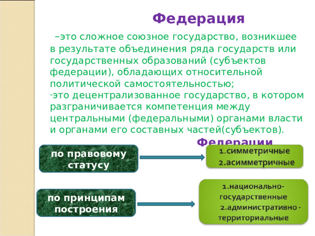  Федерация  – это сложное союзное государство, возникшее в результате объединения ряда государств или государственных образований (субъектов федерации), обладающих относительной политической самостоятельностью; это децентрализованное государство, в котором разграничивается компетенция между центральными (федеральными) органами власти и органами его составных частей(субъектов).  Федерации различают  по правовому статусу по принципам построения 