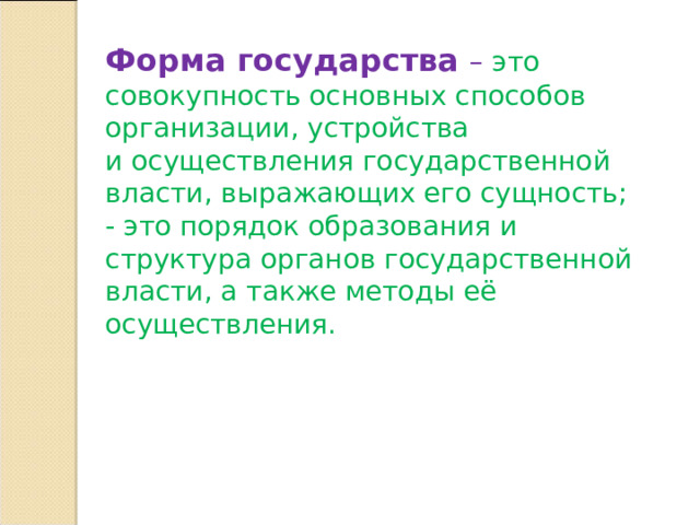 Форма государства – это совокупность основных способов организации, устройства и осуществления государственной власти, выражающих его сущность; - это порядок образования и структура органов государственной власти, а также методы её осуществления. 