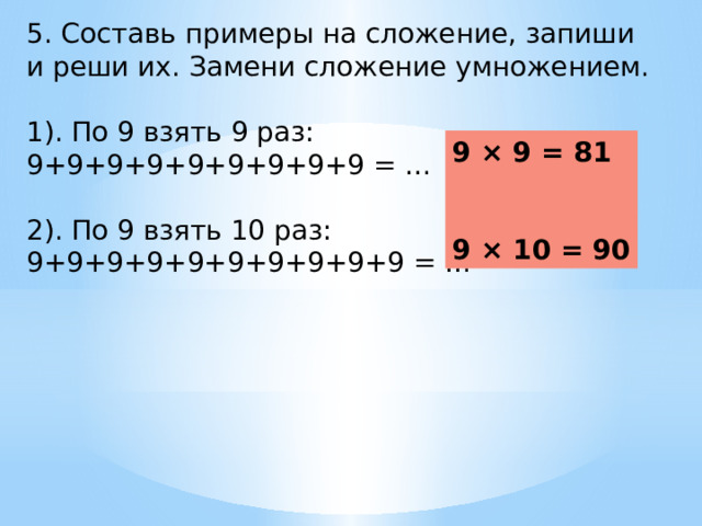 5. Составь примеры на сложение, запиши и реши их. Замени сложение умножением. 1). По 9 взять 9 раз: 9+9+9+9+9+9+9+9+9 = … 2). По 9 взять 10 раз: 9+9+9+9+9+9+9+9+9+9 = … 9 × 9 = 81   9 × 10 = 90 