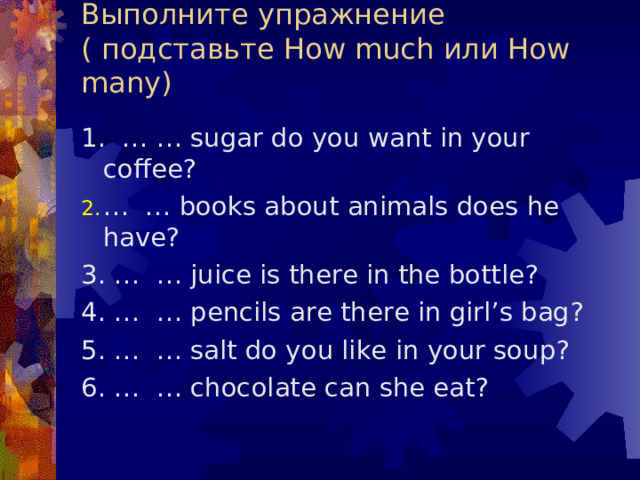 Выполните упражнение  (  подставьте How much или How many) 1. … … sugar do you want in your coffee ? … … books about animals does he have ? 3. … … juice is there in the bottle ? 4. … … pencils are there in girl’s bag ? 5. … … salt do you like in your soup ? 6. … … chocolate can she eat ? 