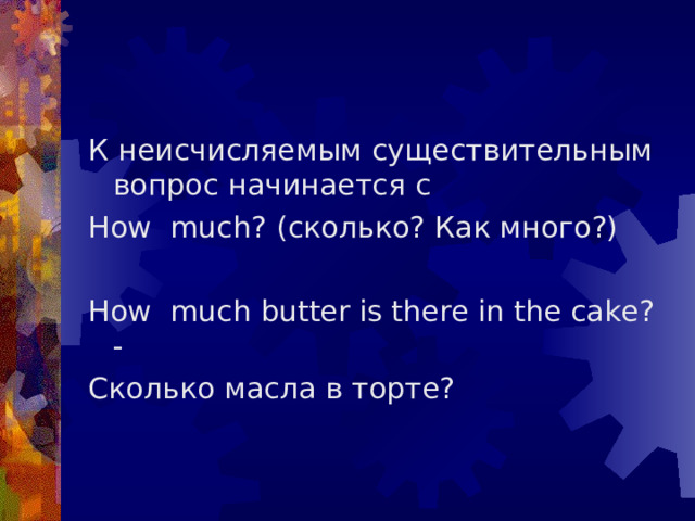 К неисчисляемым существительным вопрос начинается с How much ? (сколько? Как много?) How much butter is there in the cake ? - Сколько масла в торте? 