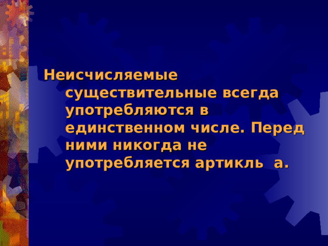 Неисчисляемые существительные всегда употребляются в единственном числе. Перед ними никогда не употребляется артикль а. 