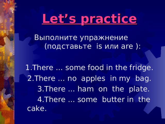 Let’s practice Выполните упражнение  (подставьте is или are ): 1. There … some food in the fridge. 2.There … no apples in my bag.  3.There … ham on the plate.  4.There … some butter in the cake. 