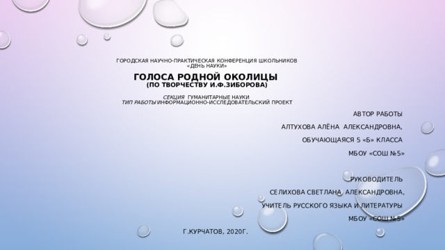             городская научно-практическая конференция школьников  «день науки»   голоса родной околицы  (по творчеству и.ф.зиборова)   секция гуманитарные науки  тип работы информационно-исследовательский проект       Автор работы Алтухова Алёна Александровна, Обучающаяся 5 «б» класса Мбоу «сош №5» Руководитель Селихова Светлана Александровна, Учитель русского языка и литературы Мбоу «сош №5»  г.курчатов, 2020г. 