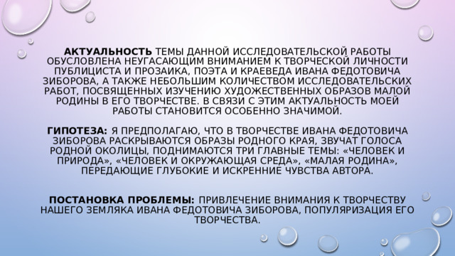 Актуальность темы данной исследовательской работы обусловлена неугасающим вниманием к творческой личности публициста и прозаика, поэта и краеведа Ивана Федотовича Зиборова, а также небольшим количеством исследовательских работ, посвященных изучению художественных образов малой Родины в его творчестве. В связи с этим актуальность моей работы становится особенно значимой.   Гипотеза: я предполагаю, что в творчестве Ивана Федотовича Зиборова раскрываются образы родного края, звучат голоса родной околицы, поднимаются три главные темы: «Человек и природа», «Человек и окружающая среда», «Малая родина», передающие глубокие и искренние чувства автора.    Постановка проблемы: привлечение внимания к творчеству нашего земляка Ивана Федотовича Зиборова, популяризация его творчества. 