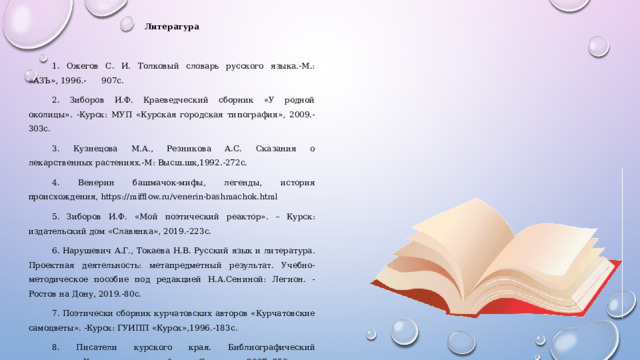 Литература   1. Ожегов С. И. Толковый словарь русского языка.-М.: «АЗЪ», 1996.- 907с. 2. Зиборов И.Ф. Краеведческий сборник «У родной околицы». -Курск: МУП «Курская городская типография», 2009.-303с. 3. Кузнецова М.А., Резникова А.С. Сказания о лекарственных растениях.-М: Высш.шк,1992.-272с. 4. Венерин башмачок-мифы, легенды, история происхождения, https://mifflow.ru/venerin-bashmachok.html 5. Зиборов И.Ф. «Мой поэтический реактор». – Курск: издательский дом «Славянка», 2019.-223с. 6. Нарушевич А.Г., Токаева Н.В. Русский язык и литература. Проектная деятельность: метапредметный результат. Учебно-методическое пособие под редакцией Н.А.Сениной: Легион. - Ростов на Дону, 2019.-80с. 7. Поэтически сборник курчатовских авторов «Курчатовские самоцветы». -Курск: ГУИПП «Курск»,1996.-183с. 8. Писатели курского края. Библиографический справочник.-Курск: издательский дом «Славянка»,2007.,350с.     