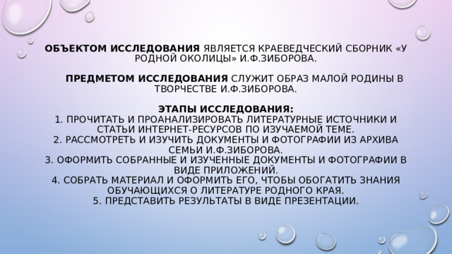 Объектом исследования является краеведческий сборник «У родной околицы» И.Ф.Зиборова.    Предметом исследования служит образ малой родины в творчестве И.Ф.Зиборова.    Этапы исследования:  1. Прочитать и проанализировать литературные источники и статьи интернет-ресурсов по изучаемой теме.  2. Рассмотреть и изучить документы и фотографии из архива семьи И.Ф.Зиборова.  3. Оформить собранные и изученные документы и фотографии в виде приложений.  4. Собрать материал и оформить его, чтобы обогатить знания обучающихся о литературе родного края.  5. Представить результаты в виде презентации.   