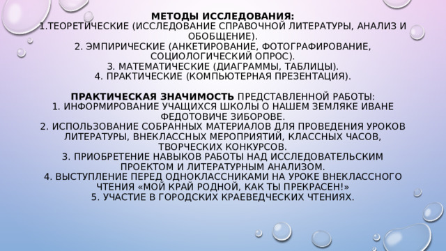 Методы исследования:  1.Теоретические (исследование справочной литературы, анализ и обобщение).  2. Эмпирические (анкетирование, фотографирование, социологический опрос).  3. Математические (диаграммы, таблицы).  4. Практические (компьютерная презентация).    Практическая значимость представленной работы:  1. Информирование учащихся школы о нашем земляке Иване Федотовиче Зиборове.  2. Использование собранных материалов для проведения уроков литературы, внеклассных мероприятий, классных часов, творческих конкурсов.  3. Приобретение навыков работы над исследовательским проектом и литературным анализом.  4. Выступление перед одноклассниками на уроке внеклассного чтения «Мой край родной, как ты прекрасен!»  5. Участие в городских краеведческих чтениях.            