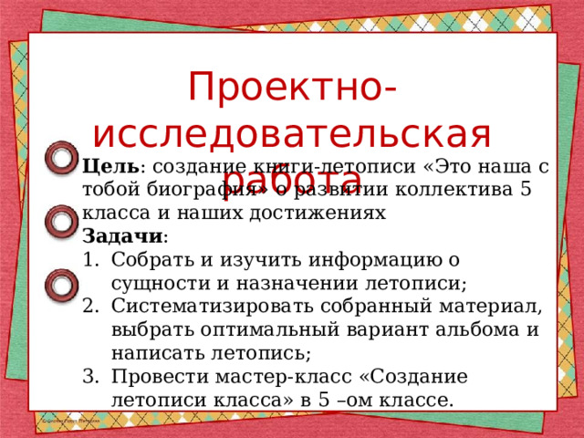 Проектно-исследовательская работа Цель : создание книги-летописи «Это наша с тобой биография» о развитии коллектива 5 класса и наших достижениях Задачи : Собрать и изучить информацию о сущности и назначении летописи; Систематизировать собранный материал, выбрать оптимальный вариант альбома и написать летопись; Провести мастер-класс «Создание летописи класса» в 5 –ом классе. 