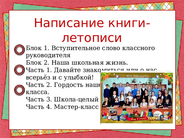 Написание книги-летописи Блок 1. Вступительное слово классного руководителя Блок 2. Наша школьная жизнь. Часть 1. Давайте знакомиться или о нас всерьёз и с улыбкой! Часть 2. Гордость нашего класса. Часть 3. Школа-целый мир. Часть 4. Мастер-класс 