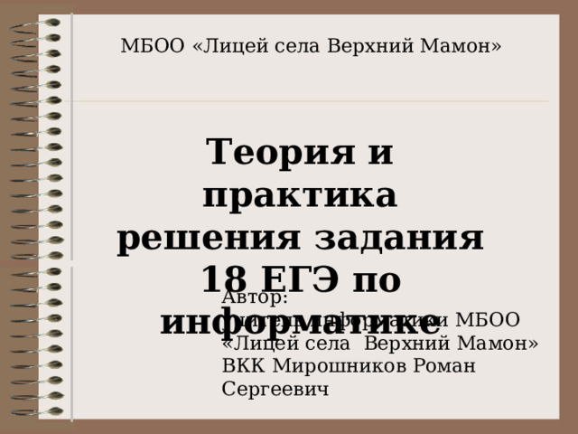 МБОО «Лицей села Верхний Мамон» Теория и практика решения задания 18 ЕГЭ по информатике Автор: учитель информатики МБОО «Лицей села Верхний Мамон» ВКК Мирошников Роман Сергеевич 