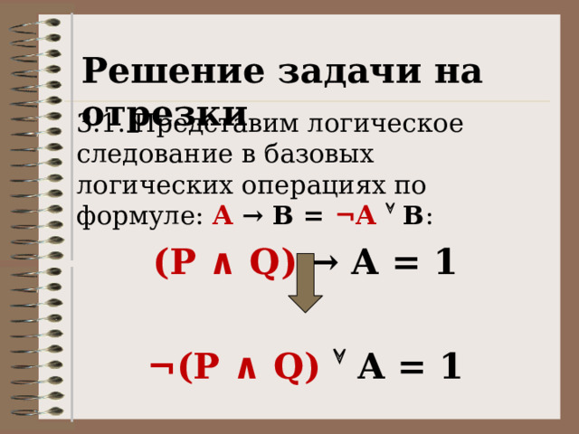 Решение задачи на отрезки 3.1. Представим логическое следование в базовых логических операциях по формуле: А  → В = ¬А   В : (P ∧ Q) → A = 1  ¬ (P ∧ Q)  A = 1 