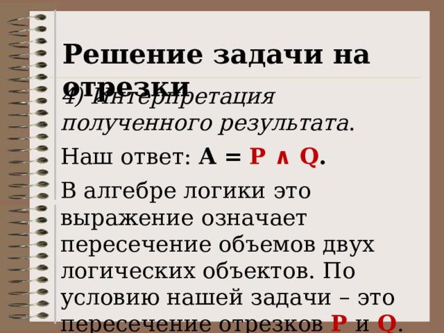 Решение задачи на отрезки 4) Интерпретация полученного результата . Наш ответ: А  =  P ∧ Q . В алгебре логики это выражение означает пересечение объемов двух логических объектов. По условию нашей задачи – это пересечение отрезков P и Q . 