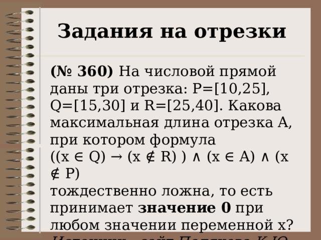 Задания на отрезки (№ 360) На числовой прямой даны три отрезка: P=[10,25], Q=[15,30] и R=[25,40]. Какова максимальная длина отрезка A, при котором формула  ((x ∈ Q) → (x ∉ R) ) ∧ (x ∈ A) ∧ (x ∉ P) тождественно ложна, то есть принимает значение 0 при любом значении переменной х? Источник - сайт Полякова К.Ю. 