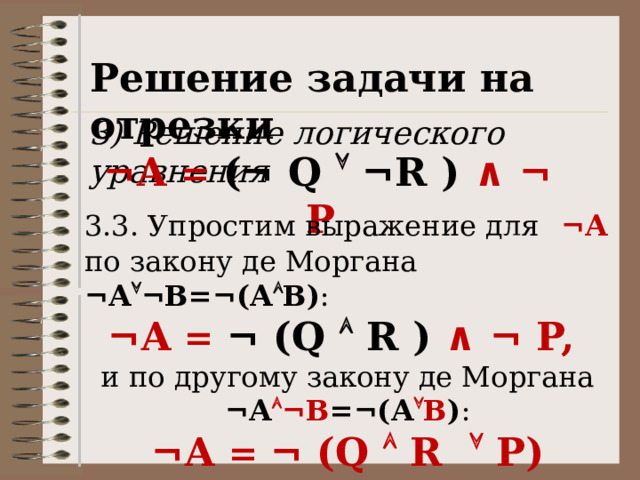 Решение задачи на отрезки 3) Решение логического уравнения ¬А = (¬ Q  ¬R ) ∧ ¬ P 3.3. Упростим выражение для  ¬А  по закону де Моргана ¬А  ¬В=¬(А  В) : ¬А = ¬ (Q  R ) ∧ ¬ P, и по другому закону де Моргана ¬А  ¬В =¬(А  В ) : ¬А = ¬ (Q  R  P) 