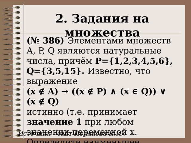 2. Задания на множества (№ 386) Элементами множеств А, P, Q являются натуральные числа, причём P={1,2,3,4,5,6}, Q={3,5,15}. Известно, что выражение  (x ∉ A) → ((x ∉ P) ∧ (x ∈ Q)) ∨ (x ∉ Q) истинно (т.е. принимает значение 1 при любом значении переменной х. Определите наименьшее возможное количество элементов в множестве A. Источник - сайт Полякова К.Ю. 