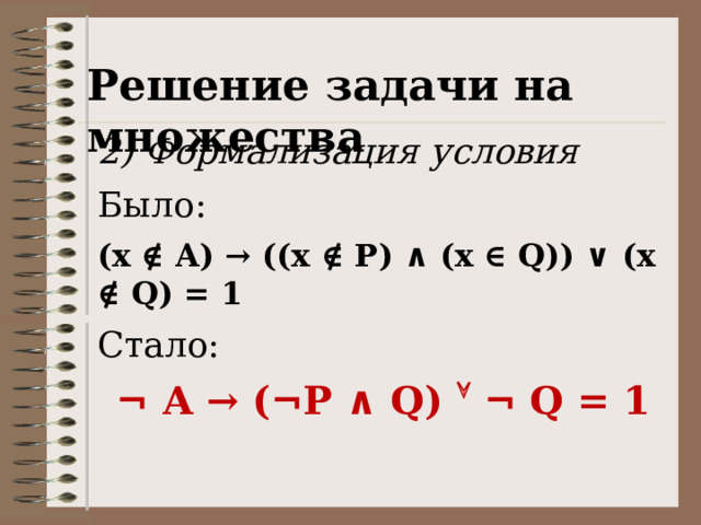 Решение задачи на множества 2) Формализация условия Было: (x ∉ A) → ((x ∉ P) ∧ (x ∈ Q)) ∨ (x ∉ Q) = 1 Стало: ¬ A → (¬P ∧ Q)  ¬ Q = 1 